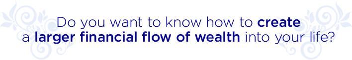  DO YOU WANT TO KNOW HOW TO CREATE A LARGER FINANCIAL FLOW OF WEALTH INTO YOUR LIFE?