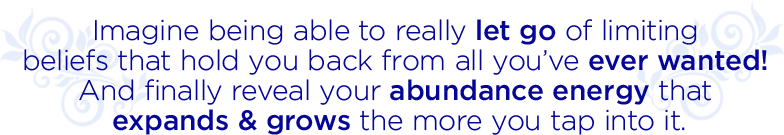 IMAGINE BEING ABLE TO REALLY LET GO OF LIMITING BELIFS THAT HOLD YOU BACK FROM ALL YOU’VE EVER WANTED! AND FINALLY REVEAL YOUR ABUNDANCE ENERGY THAT EXPANDS AND GROWS THE MORE YOU TAP INTO IT!