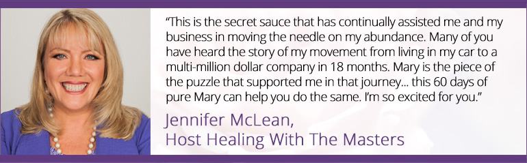 “This is the secret sauce that has continually assisted me and my business in moving the needle on my abundance. Many of you have heard the story of my movement from living in my car to a multi-million dollar company in 18 months. Mary is the piece of the puzzle that supported me in that journey... this 60 days of pure Mary can help you do the same. I’m so excited for you.” ~ Jennifer McLean, Host Healing With The Masters