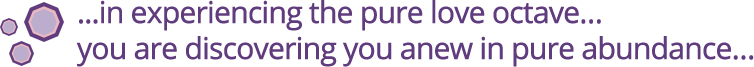 ...in experiencing the pure love octave... you are discovering you anew in pure abundance...