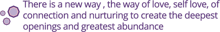 There is a new way, the way of love, self love, of connection and nurturing to creatge the deepest openings and greatest abundance
