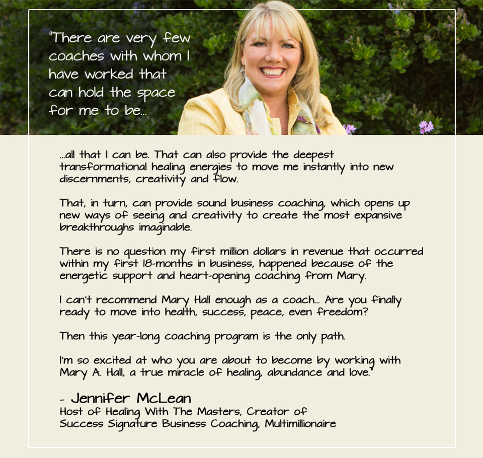 “There are very few coaches with whom I have worked that can hold the space for me to be... ...all that I can be. That can also provide the deepest transformational healing energies to move me instantly into new discernments, creativity and flow. That, in turn, can provide sound business coaching, which opens up new ways of seeing and creativity to create the most expansive breakthroughs imaginable. There is no question my first million dollars in revenue that occurred within my first 18-months in business, happened because of the energetic support and heart-opening coaching from Mary. I can’t recommend Mary Hall enough as a coach... Are you finally ready to move into health, success, peace, even freedom? Then this year-long coaching program is the only path. I’m so excited at who you are about to become by working with Mary A. Hall, a true miracle of healing, abundance and love.” — Jennifer McLean Host of Healing With The Masters, Creator of Success Signature Business Coaching, Multimillionaire Entrepreneur, CEO McLean MasterWorks