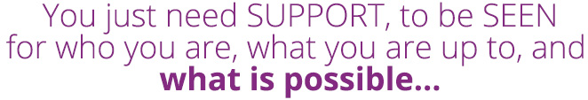 You just need SUPPORT, to be SEEN for who you are, what you are up, to, and what is possible...